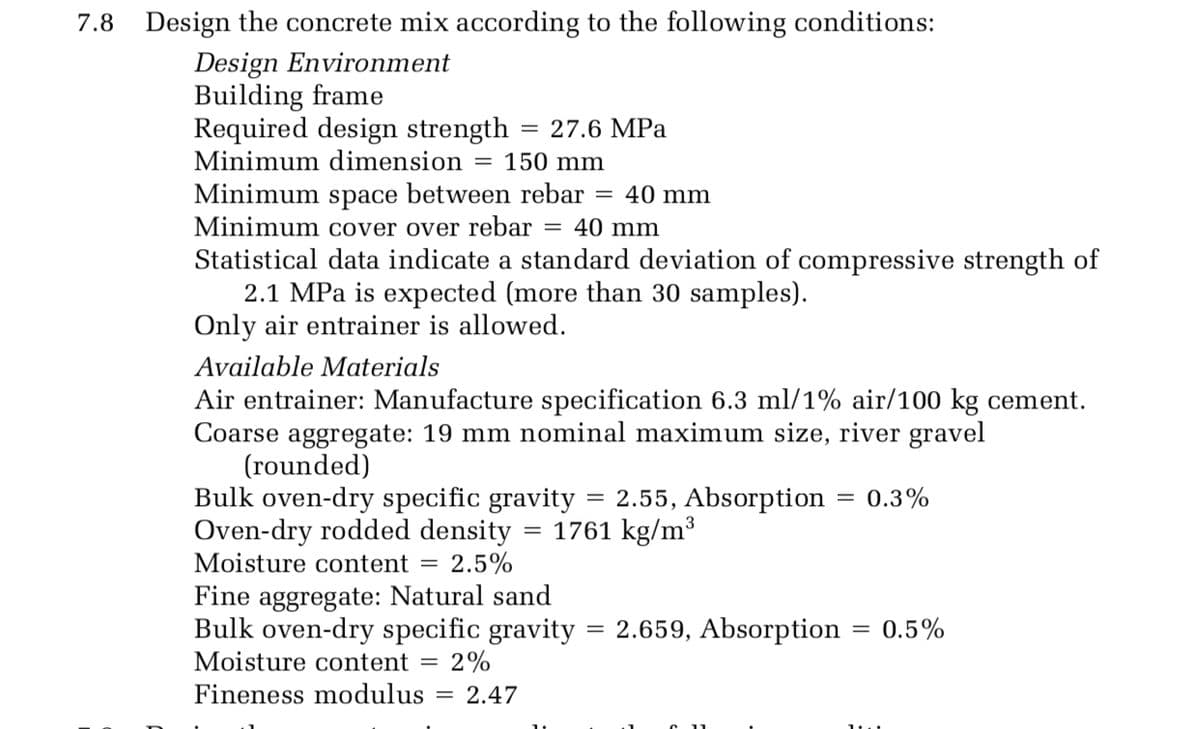 7.8 Design the concrete mix according to the following conditions:
Design Environment
Building frame
Required design strength
Minimum dimension
27.6 MPa
||
150 mm
Minimum space between rebar
Minimum cover over rebar
Statistical data indicate a standard deviation of compressive strength of
2.1 MPa is expected (more than 30 samples).
Only air entrainer is allowed.
40 mm
= 40 mm
Available Materials
Air entrainer: Manufacture specification 6.3 ml/1% air/100 kg cement.
Coarse aggregate: 19 mm nominal maximum size, river gravel
(rounded)
Bulk oven-dry specific gravity
Oven-dry rodded density
Moisture content = 2.5%
2.55, Absorption
= 0.3%
= 1761 kg/m³
Fine aggregate: Natural sand
Bulk oven-dry specific gravity
2.659, Absorption
0.5%
Moisture content =
2%
Fineness modulus
2.47
%3D
