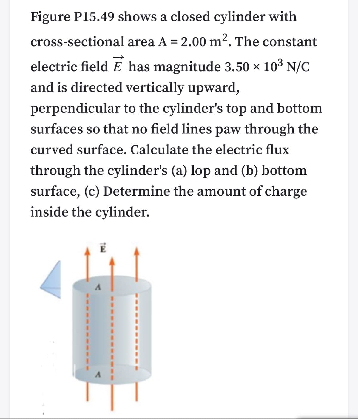 Figure P15.49 shows a closed cylinder with
cross-sectional area A = 2.00 m². The constant
electric field E has magnitude 3.50 x 10° N/C
and is directed vertically upward,
perpendicular to the cylinder's top and bottom
surfaces so that no field lines paw through the
curved surface. Calculate the electric flux
through the cylinder's (a) lop and (b) bottom
surface, (c) Determine the amount of charge
inside the cylinder.
A
