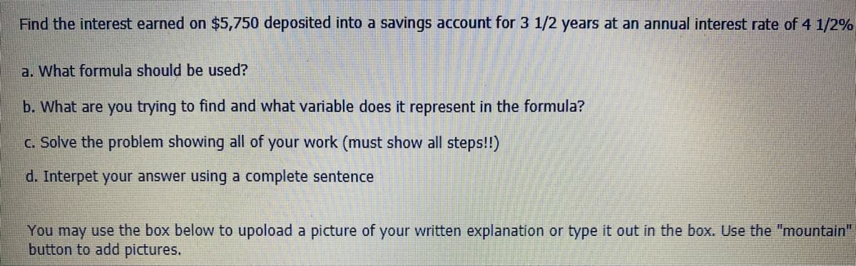 Find the interest earned on $5,750 deposited into a savings account for 3 1/2 years at an annual interest rate of 4 1/2%
a. What formula should be used?
b. What are you trying to find and what variable does it represent in the formula?
c. Solve the problem showing all of your work (must show all steps!!)
d. Interpet your answer using a complete sentence
You may use the box below to upoload a picture of your written explanation or type it out in the box. Use the "mountain"
button to add pictures.
