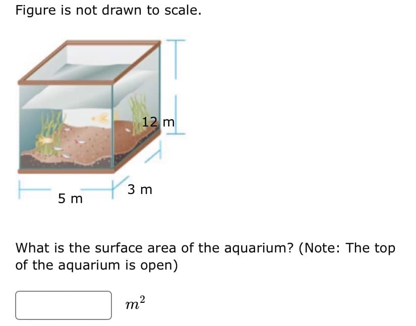 Figure is not drawn to scale.
12 m
3 m
5 m
What is the surface area of the aquarium? (Note: The top
of the aquarium is open)
m?
