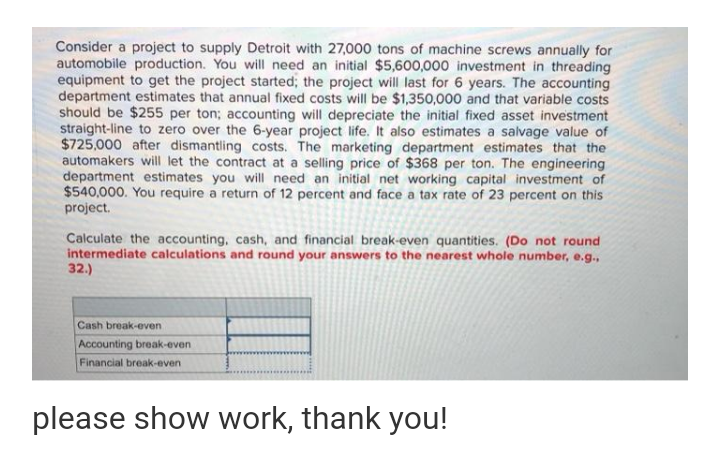 Consider a project to supply Detroit with 27,000 tons of machine screws annually for
automobile production. You will need an initial $5,600,000 investment in threading
equipment to get the project started; the project will last for 6 years. The accounting
department estimates that annual fixed costs will be $1,350,000 and that variable costs
should be $255 per ton; accounting will depreciate the initial fixed asset investment
straight-line to zero over the 6-year project life. It also estimates a salvage value of
$725,000 after dismantling costs. The marketing department estimates that the
automakers will let the contract at a selling price of $368 per ton. The engineering
department estimates you will need an initial net working capital investment of
$540,000. You require a return of 12 percent and face a tax rate of 23 percent on this
project.
Calculate the accounting, cash, and financial break-even quantities. (Do not round
intermediate calculations and round your answers to the nearest whole number, e.g.,
32.)
Cash break-even
Accounting break-even
Financial break-even
please show work, thank you!
