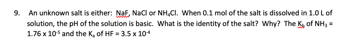 9.
An unknown salt is either: NaF, Nacl or NH,CI. When 0.1 mol of the salt is dissolved in 1.0 L of
solution, the pH of the solution is basic. What is the identity of the salt? Why? The K of NH3 =
1.76 x 10-5 and the K, of HF = 3.5 x 104
%3D
