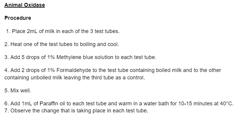 Animal Oxidase
Procedure
1. Place 2mL of milk in each of the 3 test tubes.
2. Heat one of the test tubes to boiling and cool.
3. Add 5 drops of 1% Methylene blue solution to each test tube.
4. Add 2 drops of 1% Formaldehyde to the test tube containing boiled milk and to the other
containing unboiled milk leaving the third tube as a control.
5. Mix well.
6. Add 1mL of Paraffin oil to each test tube and warm in a water bath for 10-15 minutes at 40°C.
7. Observe the change that is taking place in each test tube.