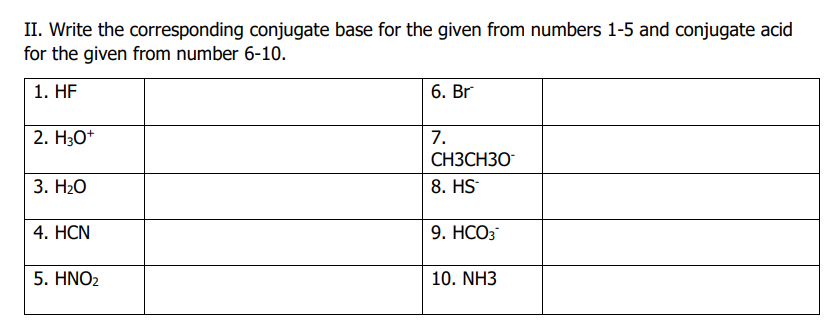 II. Write the corresponding conjugate base for the given from numbers 1-5 and conjugate acid
for the given from number 6-10.
1. HF
2. H3O+
3. H₂O
4. HCN
5. HNO₂
6. Br
7.
CH3CH30
8. HS
9. HCO3*
10. NH3