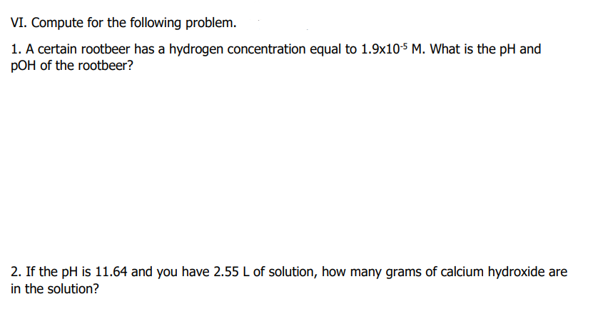 VI. Compute for the following problem.
1. A certain rootbeer has a hydrogen concentration equal to 1.9x10-5 M. What is the pH and
pOH of the rootbeer?
2. If the pH is 11.64 and you have 2.55 L of solution, how many grams of calcium hydroxide are
in the solution?