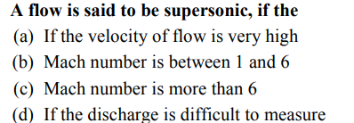 A flow is said to be supersonic, if the
(a) If the velocity of flow is very high
(b) Mach number is between 1 and 6
(c) Mach number is more than 6
(d) If the discharge is difficult to measure