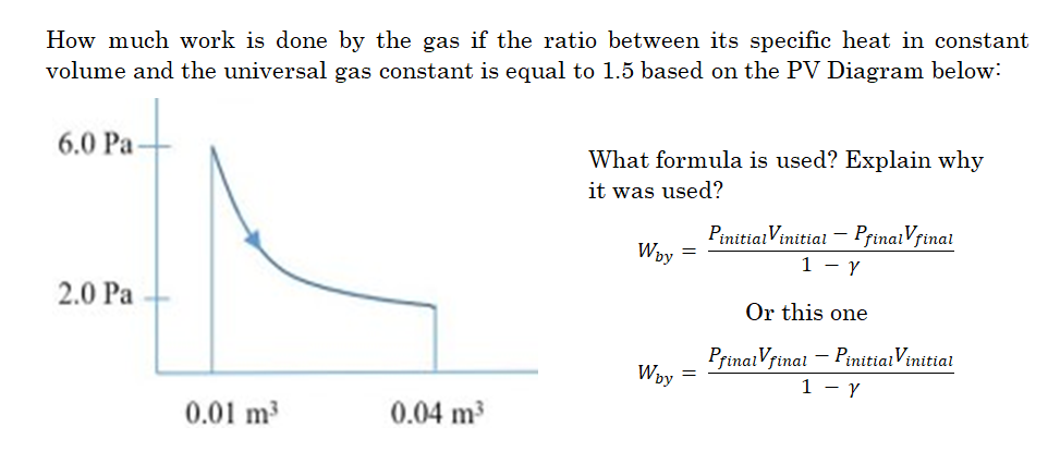 How much work is done by the gas if the ratio between its specific heat in constant
volume and the universal gas constant is equal to 1.5 based on the PV Diagram below:
6.0 Pa
2.0 Pa
0.01 m³
0.04 m³
What formula is used? Explain why
it was used?
Wby =
Wby
Pinitial Vinitial - PfinalVfinal
1 - Y
Or this one
PfinalVfinal - Pinitial Vinitial
1 - Y