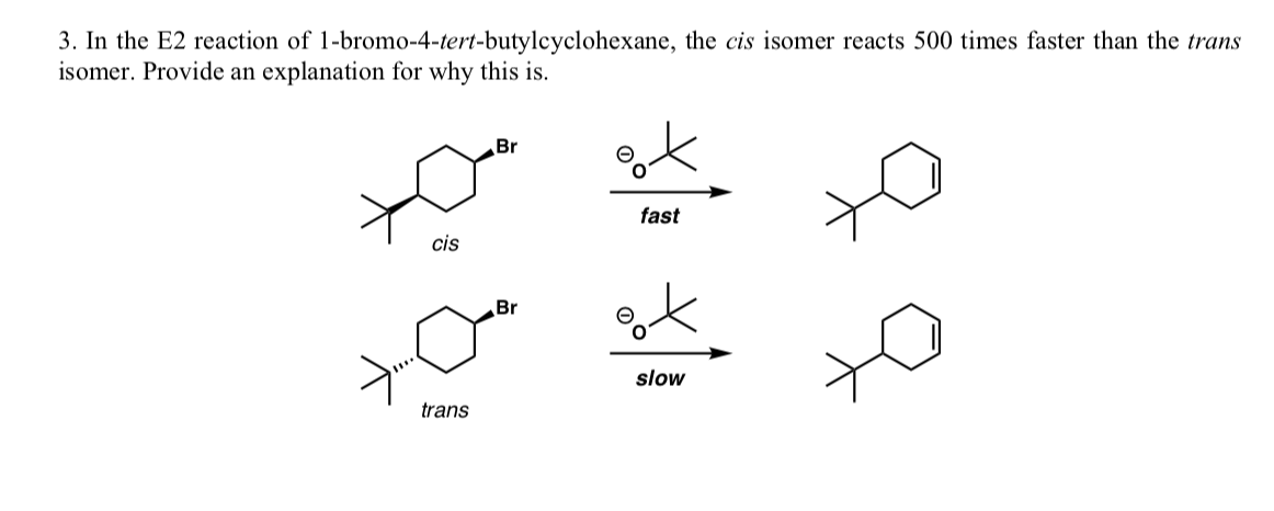 3. In the E2 reaction of 1-bromo-4-tert-butylcyclohexane, the cis isomer reacts 500 times faster than the trans
isomer. Provide an explanation for why this is.
Br
fast
cis
Br
slow
trans
