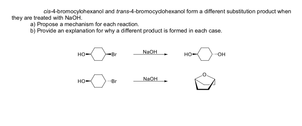 cis-4-bromocylohexanol and trans-4-bromocyclohexanol form a different substitution product when
they are treated with NaOH.
a) Propose a mechanism for each reaction.
b) Provide an explanation for why a different product is formed in each case.
NaOH
но
Br
но
)OH
NaOH
HO-
"Br
