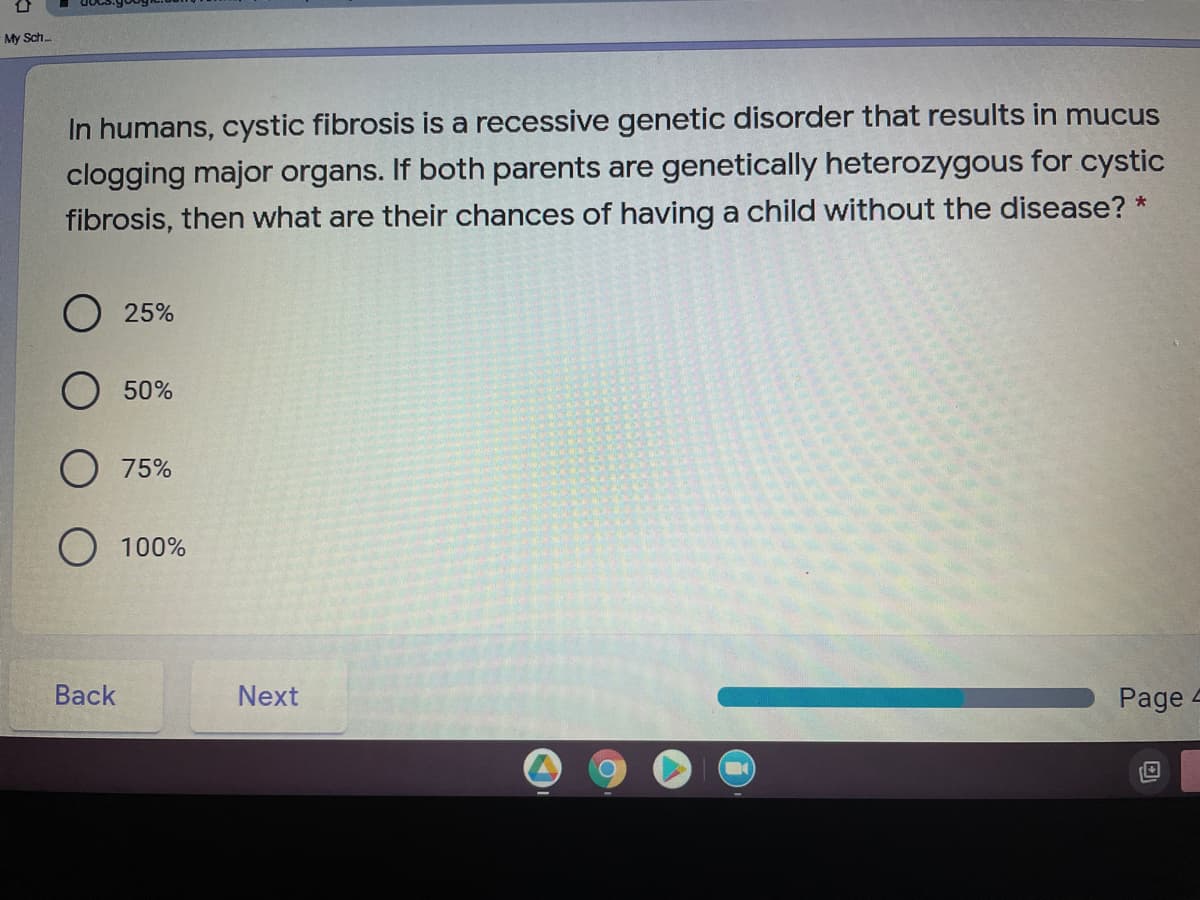 My Sch.
In humans, cystic fibrosis is a recessive genetic disorder that results in mucus
clogging major organs. If both parents are genetically heterozygous for cystic
fibrosis, then what are their chances of having a child without the disease? *
25%
O 50%
75%
O 100%
Вack
Next
Page
