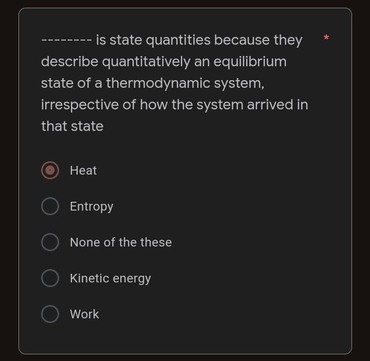 - is state quantities because they
describe quantitatively an equilibrium
state of a thermodynamic system,
irrespective of how the system arrived in
that state
Heat
Entropy
None of the these
Kinetic energy
Work