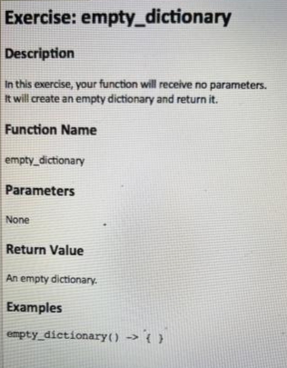 Exercise: empty_dictionary
Description
In this exercise, your function will receive no parameters.
It will create an empty dictionary and return it.
Function Name
empty_dictionary
Parameters
None
Return Value
An empty dictionary.
Examples
empty_dictionary() > 0)
