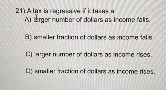 21) A tax is regressive if it takes a
A) larger number of dollars as income falls.
B) smaller fraction of dollars as income falls.
C) larger number of dollars as income rises.
D) smaller fraction of dollars as income rises.
MM
20