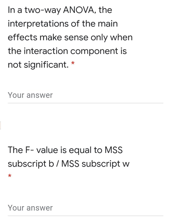 In a two-way ANOVA, the
interpretations of the main
effects make sense only when
the interaction component is
not significant. *
Your answer
The F- value is equal to MSS
subscript b/ MSS subscript w
Your answer
