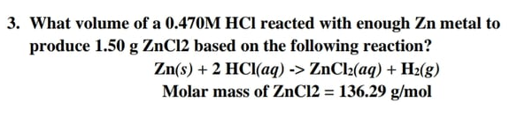 3. What volume of a 0.470M HCI reacted with enough Zn metal to
produce 1.50 g ZnCl2 based on the following reaction?
Zn(s) + 2 HCI(aq) -> ZnCl2(aq) + H2(g)
Molar mass of ZnC12 = 136.29 g/mol
%3D
