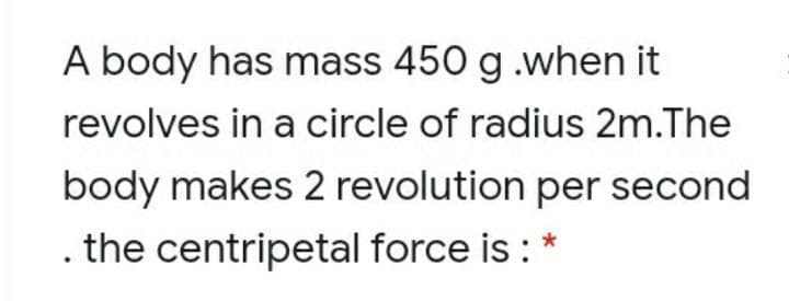A body has mass 450 g .when it
revolves in a circle of radius 2m.The
body makes 2 revolution per second
. the centripetal force is : *
