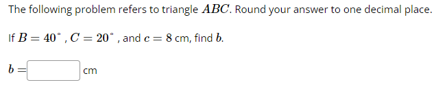 The following problem refers to triangle ABC. Round your answer to one decimal place.
If B = 40°, C = 20°, and c= 8 cm, find b.
b
cm
