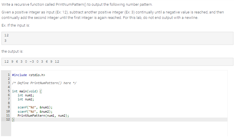 Write a recursive function called PrintNum Pattern() to output the following number pattern.
Given a positive integer as input (Ex: 12), subtract another positive integer (Ex: 3) continually until a negative value is reached, and then
continually add the second integer until the first integer is again reached. For this lab, do not end output with a newline.
Ex. If the input is:
12
3
the output is:
12 9 6 3 0 -3 0 3 6 9 12
1 #include <stdio.h>
2
3 /* Define PrintNumPattern() here */
4
5 int main(void) {
int num1;
int num2;
scanf("%d",
10 scanf("%d", &num2) ;
&num1);
56789SNE
11
12}
PrintNumPattern (num1, num2);