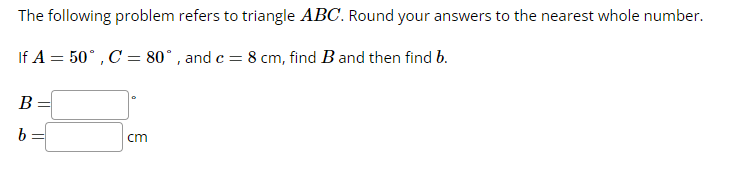 The following problem refers to triangle ABC. Round your answers to the nearest whole number.
If A = 50°, C = 80°, and c = 8 cm, find B and then find b.
B
b
cm