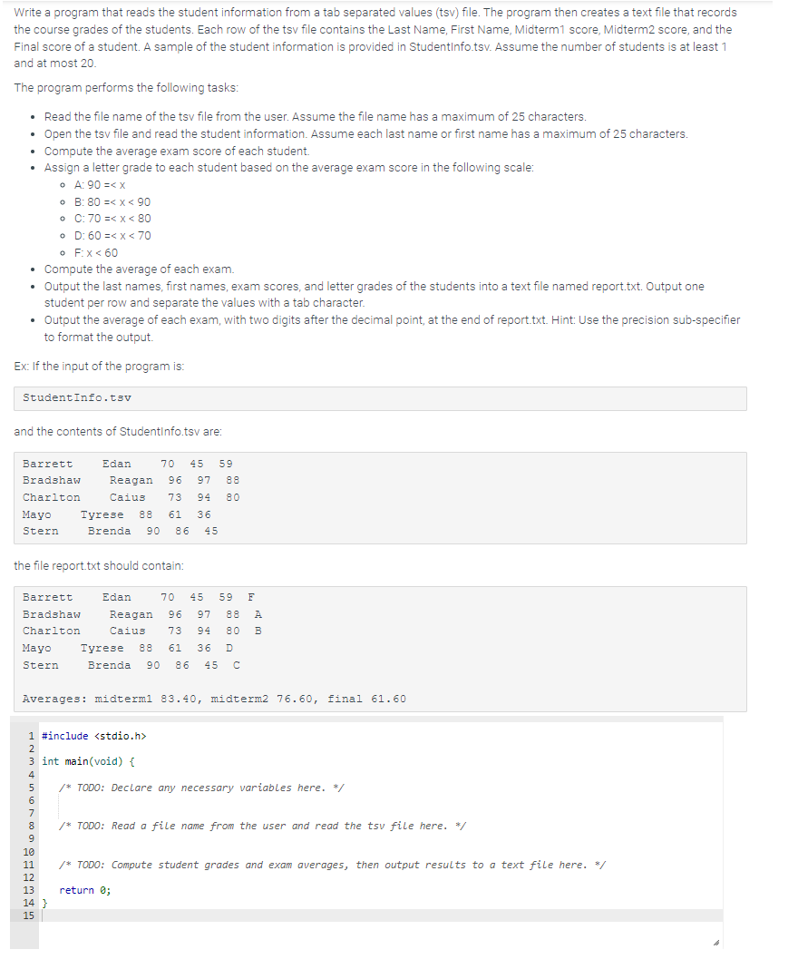 Write a program that reads the student information from a tab separated values (tsv) file. The program then creates a text file that records
the course grades of the students. Each row of the tsv file contains the Last Name, First Name, Midterm1 score, Midterm2 score, and the
Final score of a student. A sample of the student information is provided in StudentInfo.tsv. Assume the number of students is at least 1
and at most 20.
The program performs the following tasks:
• Read the file name of the tsv file from the user. Assume the file name has a maximum of 25 characters.
• Open the tsv file and read the student information. Assume each last name or first name has a maximum of 25 characters.
• Compute the average exam score of each student.
• Assign a letter grade to each student based on the average exam score in the following scale:
• A: 90 =< x
• F: x < 60
• Compute the average of each exam.
Output the last names, first names, exam scores, and letter grades of the students into a text file named report.txt. Output one
student per row and separate the values with a tab character.
• Output the average of each exam, with two digits after the decimal point, at the end of report.txt. Hint: Use the precision sub-specifier
to format the output.
Ex: If the input of the program is:
StudentInfo.tsv
and the contents of Studentinfo.tsv are:
Mayo
Stern
•
•
•
Barrett
Bradshaw
Charlton
B: 80 < x < 90
C: 70 =< x < 80
D: 60 =< x < 70
Mayo
Stern
Barrett
Bradshaw
Charlton
the file report.txt should contain:
4
5
6
7
8
9
Edan 70 45 59
Reagan 96 97 88
Caius 73 94 80
10
11
12
13
14}
15
Tyrese 88 61 36
Brenda 90 86 45
Averages: midterm1 83.40, midterm2 76.60, final 61.60
1 #include <stdio.h>
2
3 int main (void) {
Edan 70 45 59 F
Reagan 96 97 88 A
Caius 73 94 80 B
Tyrese 88 61 36 D
Brenda 90 86 45 C
/* TODO: Declare any necessary variables here. */
/* TODO: Read a file name from the user and read the tsv file here. */
/* TODO: Compute student grades and exam averages, then output results to a text file here. */
return 0;