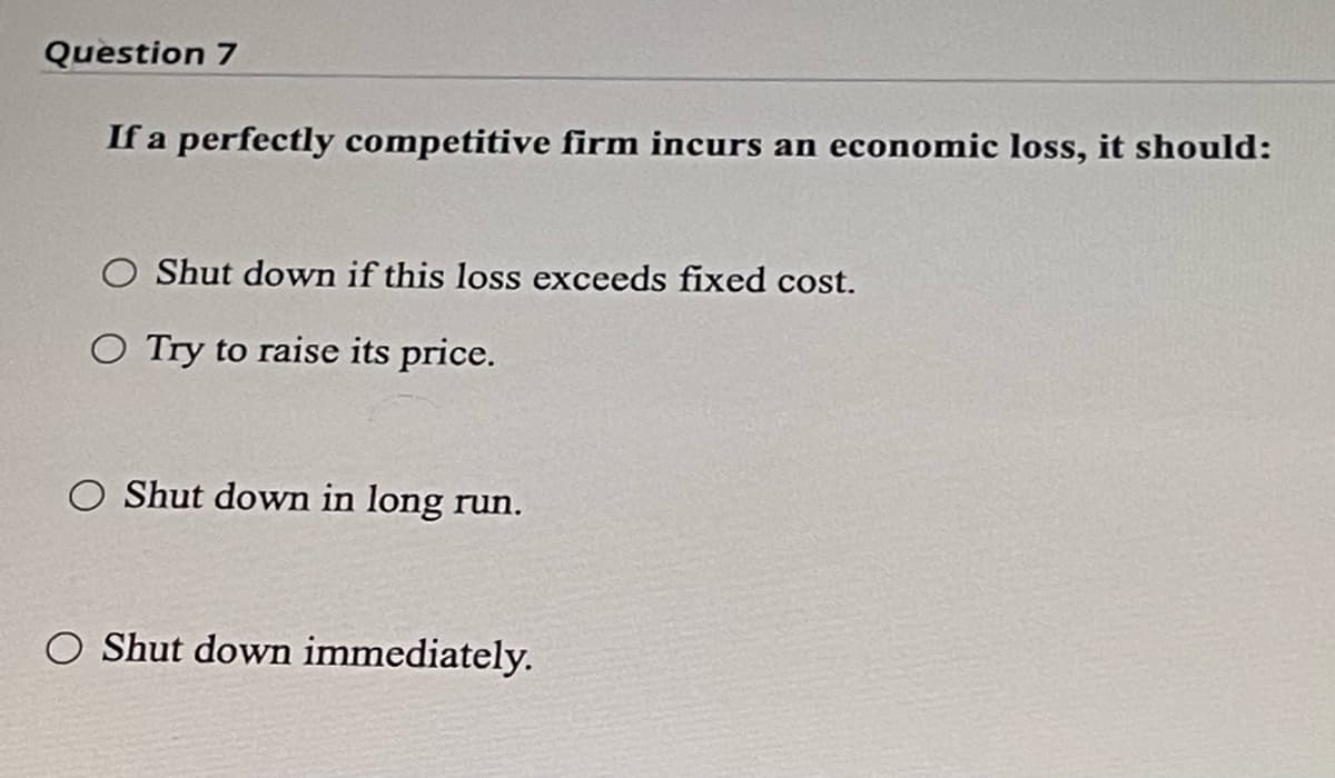 Question 7
If a perfectly competitive firm incurs an economic loss, it should:
O Shut down if this loss exceeds fixed cost.
O Try to raise its price.
O Shut down in long run.
O Shut down immediately.
