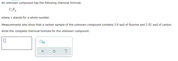 An unknown compound has the following chemical formula:
C₂Fx
where x stands for a whole number.
Measurements also show that a certain sample of the unknown compound contains 3.6 mol of fluorine and 1.81 mol of carbon.
Write the complete chemical formula for the unknown compound.
0
?
X
G