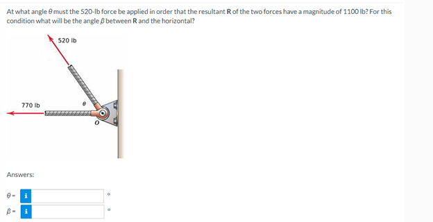 At what angle & must the 520-lb force be applied in order that the resultant R of the two forces have a magnitude of 1100 lb? For this
condition what will be the angle /ß between R and the horizontal?
520 lb
770 lb
Answers:
i
B-
i