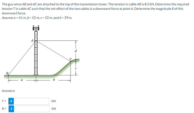 The guy wires AB and AC are attached to the top of the transmission tower. The tension in cable AB is 8.2 kN. Determine the required
tension Tin cable AC such that the net effect of the two cables is a downward force at point A. Determine the magnitude R of this
downward force.
Assume a -41 m, b - 52 m, c-22 m, and d - 29 m.
L
B
Answers:
T-
i
KN
R- i
KN
XXXI