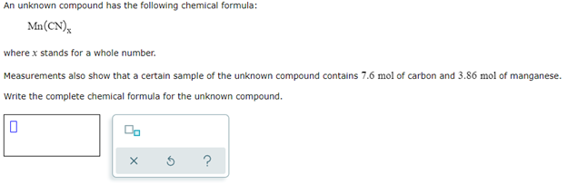 An unknown compound has the following chemical formula:
Mn(CN)x
where x stands for a whole number.
Measurements also show that a certain sample of the unknown compound contains 7.6 mol of carbon and 3.86 mol of manganese.
Write the complete chemical formula for the unknown compound.
0
00
X
?