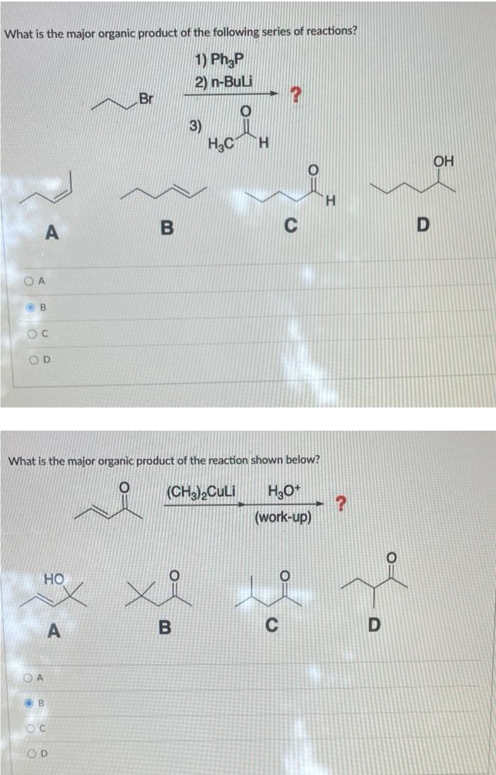 What is the major organic product of the following series of reactions?
1) Ph3P
2) n-BuLi
A
ОА
B
C
OD
HO
OA
OB
A
Br
What is the major organic product of the reaction shown below?
(CH3)₂CuLi H₂O+
(work-up)
OC
OD
B
3)
B
H₂C H
?
C
H
?
OH