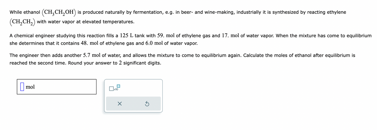 While ethanol (CH3CH₂OH) is produced naturally by fermentation, e.g. in beer- and wine-making, industrially it is synthesized by reacting ethylene
(CH₂CH₂) with water vapor at elevated temperatures.
A chemical engineer studying this reaction fills a 125 L tank with 59. mol of ethylene gas and 17. mol of water vapor. When the mixture has come to equilibrium
she determines that it contains 48. mol of ethylene gas and 6.0 mol of water vapor.
The engineer then adds another 5.7 mol of water, and allows the mixture to come to equilibrium again. Calculate the moles of ethanol after equilibrium is
reached the second time. Round your answer to 2 significant digits.
mol
x10
Ś
