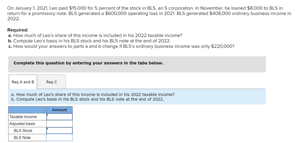 On January 1, 2021, Leo paid $15,000 for 5 percent of the stock in BLS, an S corporation. In November, he loaned $8,000 to BLS in
return for a promissory note. BLS generated a $600,000 operating loss in 2021. BLS generated $408,000 ordinary business income in
2022.
Required:
a. How much of Leo's share of this income is included in his 2022 taxable income?
b. Compute Leo's basis in his BLS stock and his BLS note at the end of 2022.
c. How would your answers parts a and b change if BLS's ordinary business income was only $220,000?
Complete this question by entering your answers in the tabs below.
Req A and B
Req C
a. How much of Leo's share of this income is included in his 2022 taxable income?
b. Compute Leo's basis in his BLS stock and his BLS note at the end of 2022.
Taxable income
Adjusted basis
BLS Stock
BLS Note
Amount
