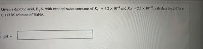 Given a diprotic acid, H₂A, with two ionization constants of K₁1 = 4.2 x 104 and K₁2=2.7 x 10-12, calculate the pH for a
0.113 M solution of NaHA.
pH =