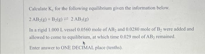 Calculate K, for the following equilibrium given the information below.
2 AB2(g) + B₂(g) = 2 AB3(g)
In a rigid 1.000 L vessel 0.0560 mole of AB2 and 0.0280 mole of B₂ were added and
allowed to come to equilibrium, at which time 0.029 mol of AB₂ remained.
Enter answer to ONE DECIMAL place (tenths).
