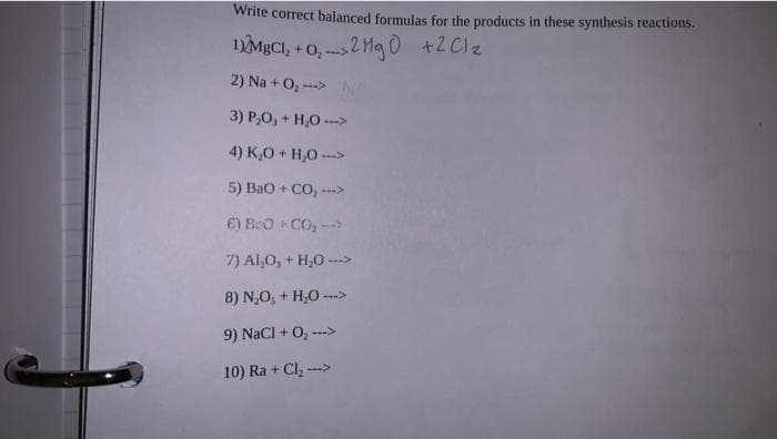 Write correct balanced formulas for the products in these synthesis reactions.
1)MgCl₂ +0₂2 Mg0 +2Cl₂
2) Na + O₂ --->
3)
P₂O, +
+ H₂O --->
4) K₂O + H₂O --->
5) BaO + CO, …
6) BeO-CO₂ -->
7) Al₂O, + H₂O --->
8) N,O, + H,O -
9) NaCl + O₂ --->
10) Ra + Cl₂ --->