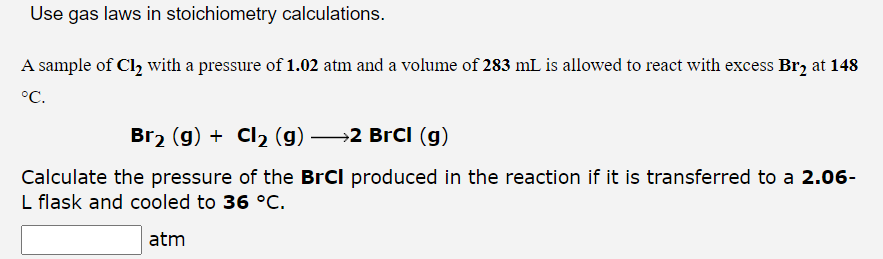 Use gas laws in stoichiometry calculations.
A sample of Cl₂ with a pressure of 1.02 atm and a volume of 283 mL is allowed to react with excess Br2 at 148
°C.
Br₂ (g) + Cl₂ (g) →→2 BrCl (g)
Calculate the pressure of the BrCI produced in the reaction if it is transferred to a 2.06-
L flask and cooled to 36 °C.
atm