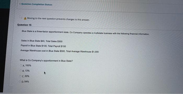 Question Completion Status:
Moving to the next question prevents changes to this answer.
Question 15
Blue State is a three-factor apportionment state. Co Company operates a multistate business with the following financial information.
Sales in Blue State $40, Total Sales $300
Payroll in Blue State $100, Total Payroll $100
Average Warehouse cost in Blue State $500, Total Average Warehouse $1,000
What is Co Company's apportionment in Blue State?
A, 100%
B. 13%
CC 33%
D. 54%