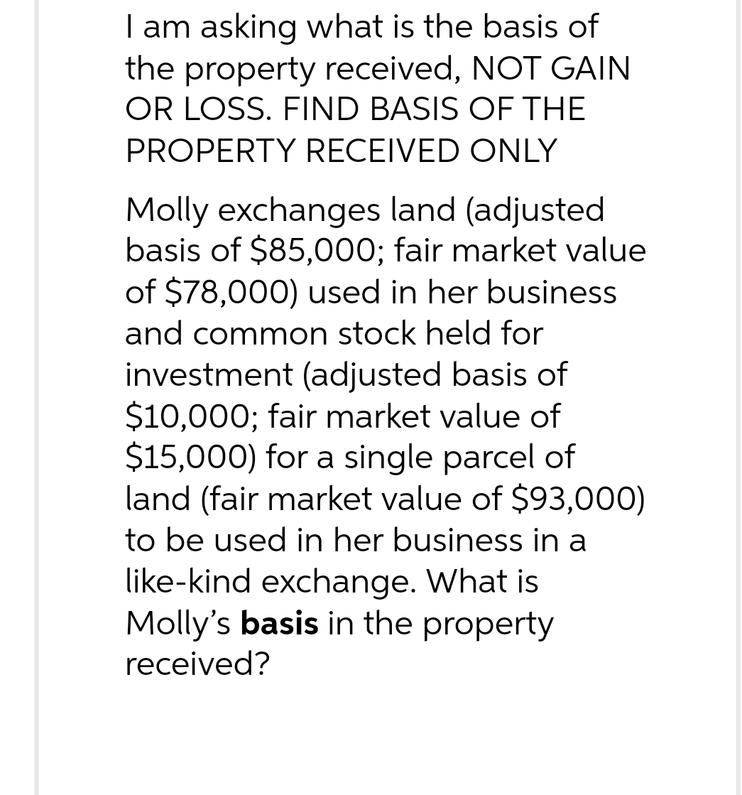 I am asking what is the basis of
the property received, NOT GAIN
OR LOSS. FIND BASIS OF THE
PROPERTY RECEIVED ONLY
Molly exchanges land (adjusted
basis of $85,000; fair market value
of $78,000) used in her business
and common stock held for
investment (adjusted basis of
$10,000; fair market value of
$15,000) for a single parcel of
land (fair market value of $93,000)
to be used in her business in a
like-kind exchange. What is
Molly's basis in the property
received?
