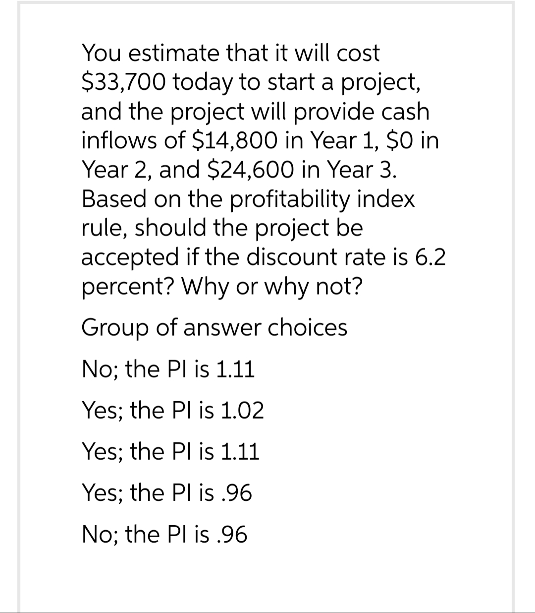 You estimate that it will cost
$33,700 today to start a project,
and the project will provide cash
inflows of $14,800 in Year 1, $0 in
Year 2, and $24,600 in Year 3.
Based on the profitability index
rule, should the project be
accepted if the discount rate is 6.2
percent? Why or why not?
Group of answer choices
No; the Pl is 1.11
Yes; the Pl is 1.02
Yes; the Pl is 1.11
Yes; the Pl is .96
No; the Pl is .96