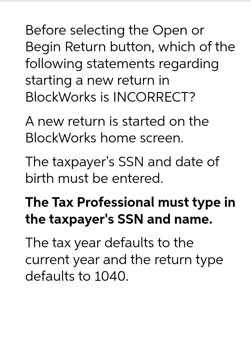 Before selecting the Open or
Begin Return button, which of the
following statements
starting a new return in
regarding
BlockWorks is INCORRECT?
A new return is started on the
BlockWorks home screen.
The taxpayer's SSN and date of
birth must be entered.
The Tax Professional must type in
the taxpayer's SSN and name.
The tax year defaults to the
current year and the return type
defaults to 1040.