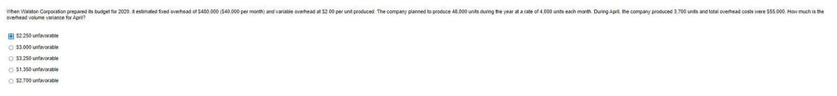 When Walston Corporation prepared its budget for 2020, it estimated fixed overhead of $480.000 ($40,000 per month) and variable overhead at $2.00 per unit produced. The company planned to produce 48.000 units during the year at a rate of 4,000 units each month. During April, the company produced 3,700 units and total overhead costs were $55,000. How much is the
overhead volume variance for April?
$2,250 unfavorable
O $3,000 unfavorable
O $3,250 unfavorable
O $1,350 unfavorable
O $2,700 unfavorable