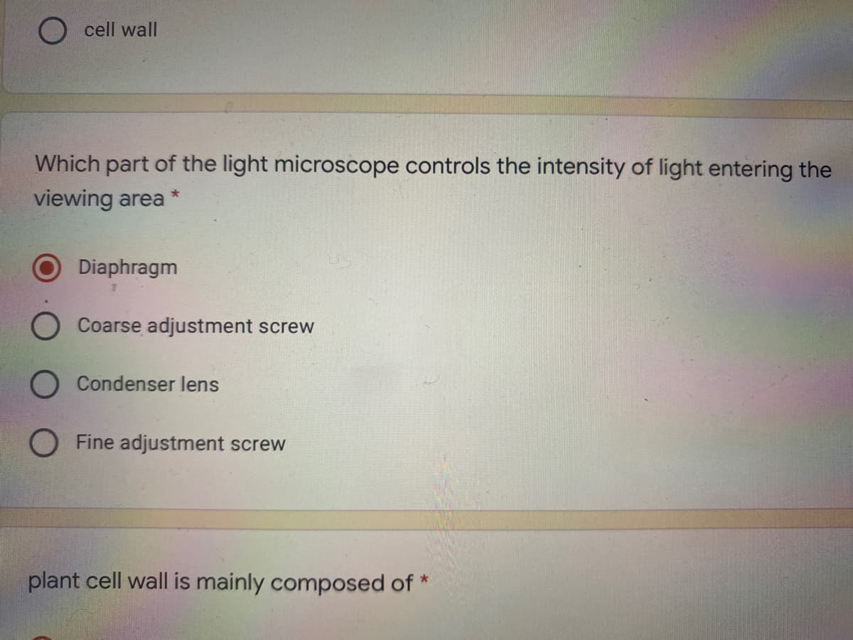 O cell wall
Which part of the light microscope controls the intensity of light entering the
viewing area
Diaphragm
Coarse adjustment screw
Condenser lens
Fine adjustment screw
plant cell wall is mainly composed of *
