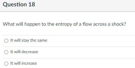 Question 18
What will happen to the entropy of a flow across a shock?
O It will stay the same
O It will decrease
O It will increase
