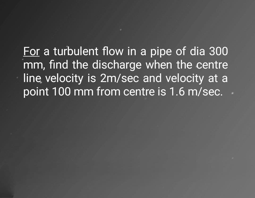 For a turbulent flow in a pipe of dia 300
mm, find the discharge when the centre
line velocity is 2m/sec and velocity at a
point 100 mm from centre is 1.6 m/sec.
