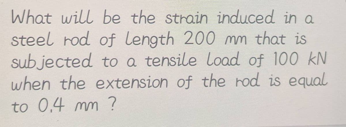 What will be the strain induced in a
steel rod of length 200 mm that is
subjected to a tensile load of 100 kN
when the extension of the rod is equal
to 0.4 mm ?