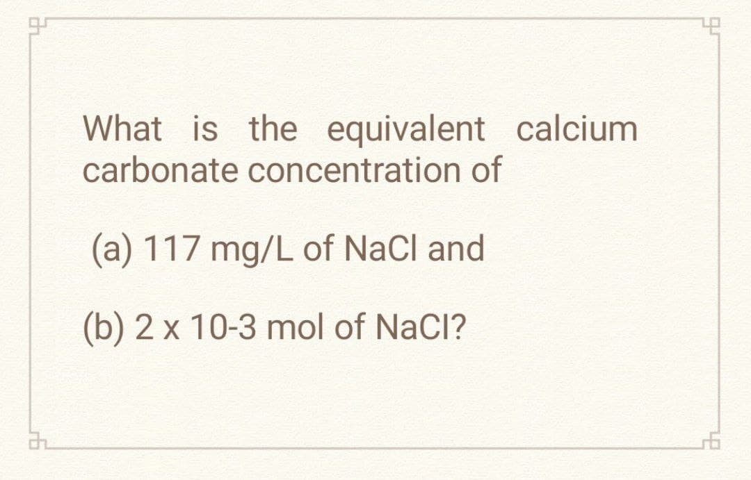 97
22
What is the equivalent calcium
carbonate concentration of
(a) 117 mg/L of NaCl and
(b) 2 x 10-3 mol of NaCl?