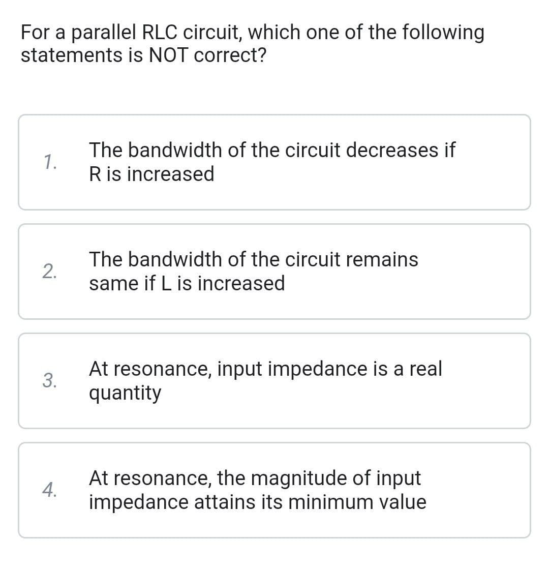 For a parallel RLC circuit, which one of the following
statements is NOT correct?
1.
2.
3.
4.
The bandwidth of the circuit decreases if
R is increased
The bandwidth of the circuit remains
same if L is increased
At resonance, input impedance is a real
quantity
At resonance, the magnitude of input
impedance attains its minimum value