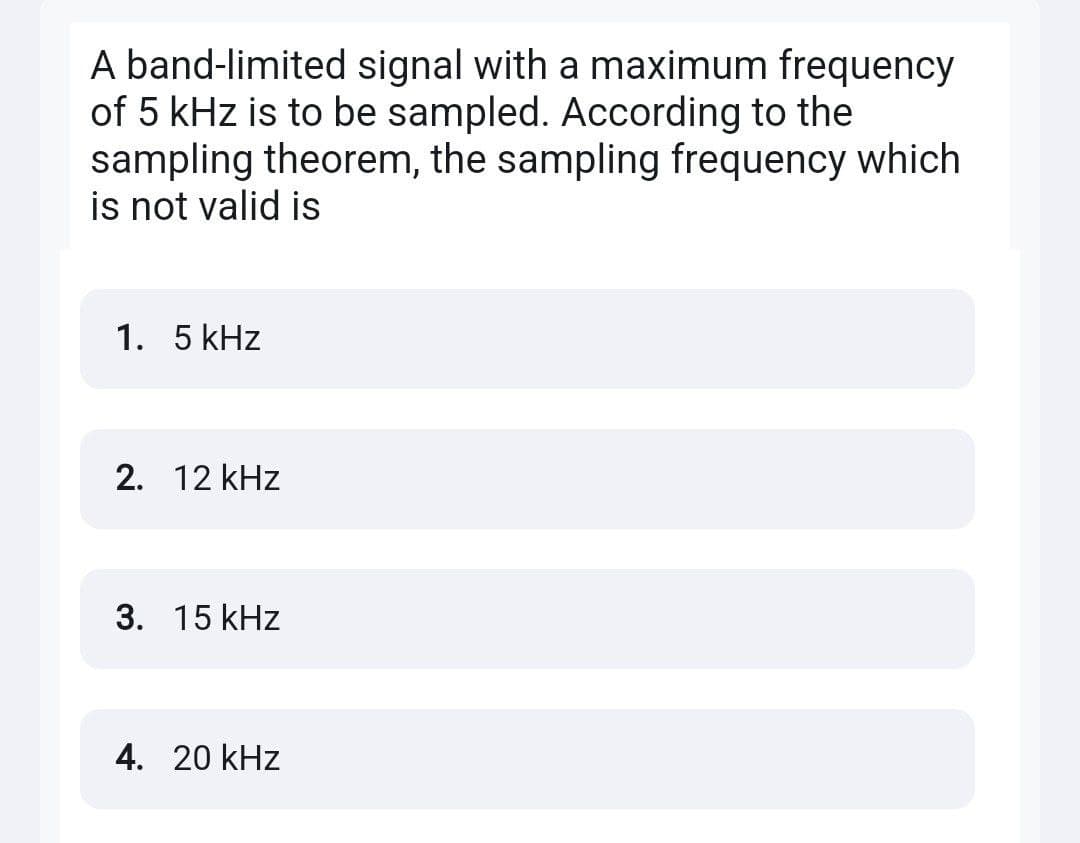 A band-limited signal with a maximum frequency
of 5 kHz is to be sampled. According to the
sampling theorem, the sampling frequency which
is not valid is
1. 5 kHz
2. 12 kHz
3. 15 kHz
4. 20 kHz
