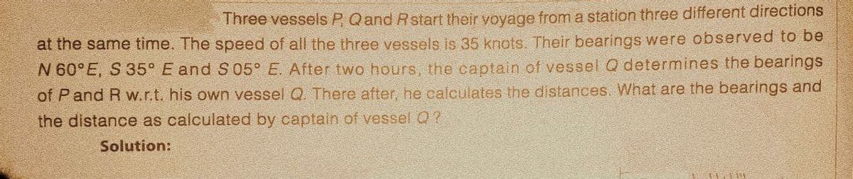 Three vessels P, Q and R start their voyage from a station three different directions
at the same time. The speed of all the three vessels is 35 knots. Their bearings were observed to be
N 60°E, S 35° E and S05° E. After two hours, the captain of vessel Q determines the bearings
of P and R w.r.t. his own vessel Q. There after, he calculates the distances. What are the bearings and
the distance as calculated by captain of vessel Q?
Solution:
11.114