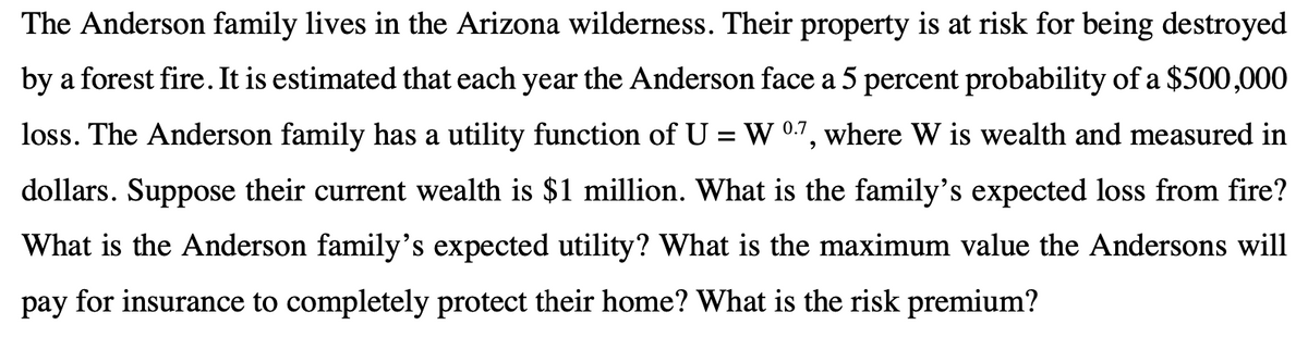 The Anderson family lives in the Arizona wilderness. Their property is at risk for being destroyed
by a forest fire. It is estimated that each year the Anderson face a 5 percent probability of a $500,000
loss. The Anderson family has a utility function of U = W 0.7, where W is wealth and measured in
dollars. Suppose their current wealth is $1 million. What is the family's expected loss from fire?
What is the Anderson family's expected utility? What is the maximum value the Andersons will
pay for insurance to completely protect their home? What is the risk premium?